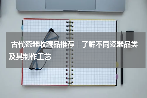  古代瓷器收藏品推荐｜了解不同瓷器品类及其制作工艺