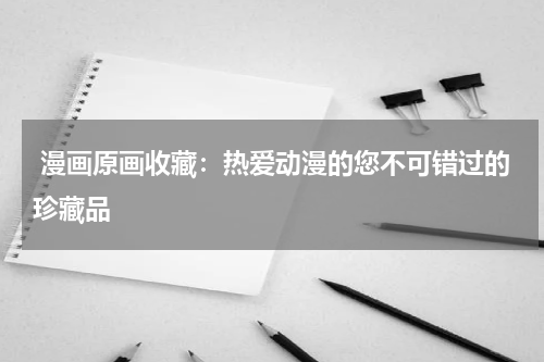  漫画原画收藏：热爱动漫的您不可错过的珍藏品