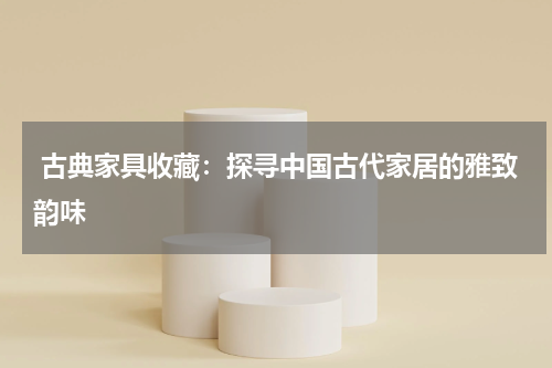  古典家具收藏：探寻中国古代家居的雅致韵味