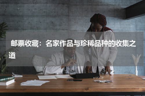  邮票收藏：名家作品与珍稀品种的收集之道