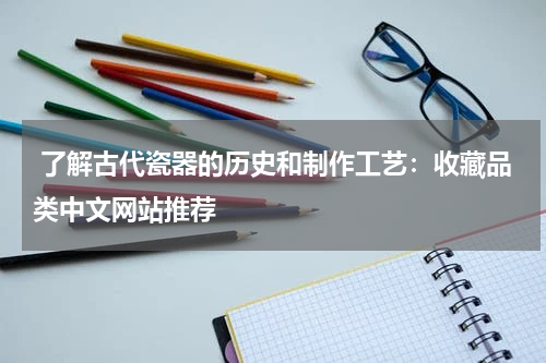  了解古代瓷器的历史和制作工艺：收藏品类中文网站推荐