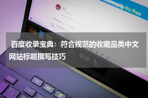  百度收录宝典：符合规范的收藏品类中文网站标题撰写技巧