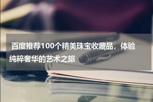  百度推荐100个精美珠宝收藏品，体验纯粹奢华的艺术之旅