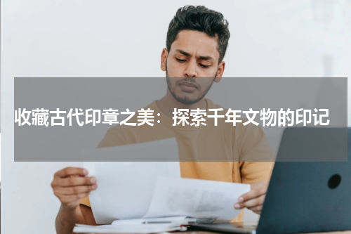  收藏古代印章之美：探索千年文物的印记