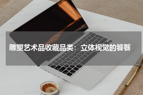  雕塑艺术品收藏品类：立体视觉的饕餮
