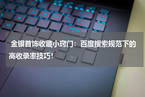  金银首饰收藏小窍门：百度搜索规范下的高收录率技巧！