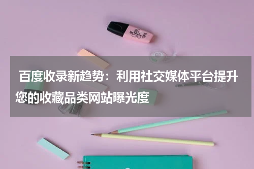  百度收录新趋势：利用社交媒体平台提升您的收藏品类网站曝光度