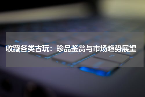  收藏各类古玩：珍品鉴赏与市场趋势展望