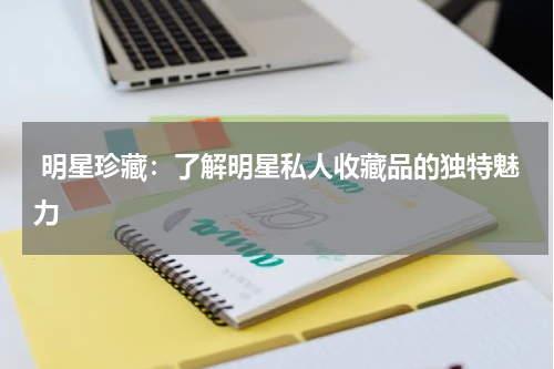  明星珍藏：了解明星私人收藏品的独特魅力