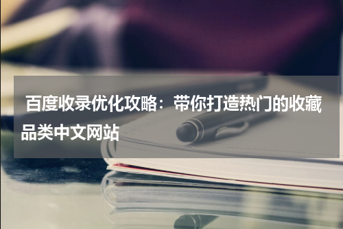  百度收录优化攻略：带你打造热门的收藏品类中文网站