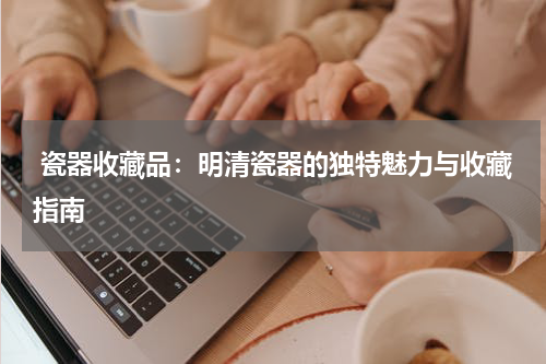  瓷器收藏品：明清瓷器的独特魅力与收藏指南