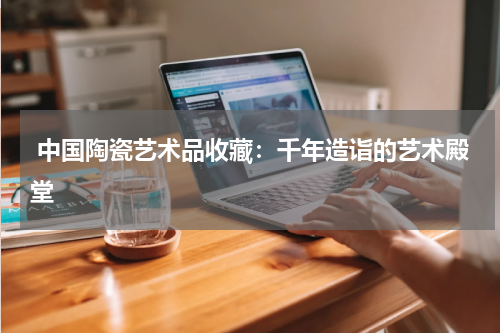  中国陶瓷艺术品收藏：千年造诣的艺术殿堂