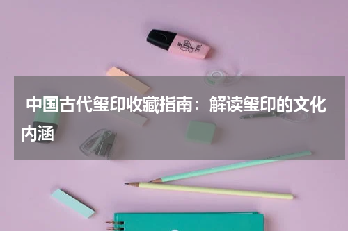  中国古代玺印收藏指南：解读玺印的文化内涵