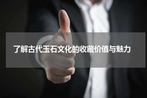  了解古代玉石文化的收藏价值与魅力