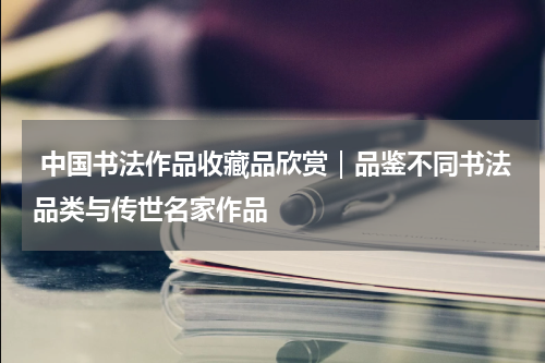  中国书法作品收藏品欣赏｜品鉴不同书法品类与传世名家作品