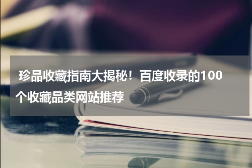  珍品收藏指南大揭秘！百度收录的100个收藏品类网站推荐