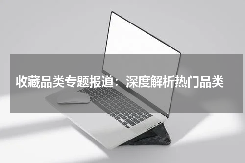  收藏品类专题报道：深度解析热门品类