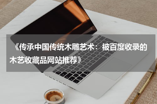  《传承中国传统木雕艺术：被百度收录的木艺收藏品网站推荐》