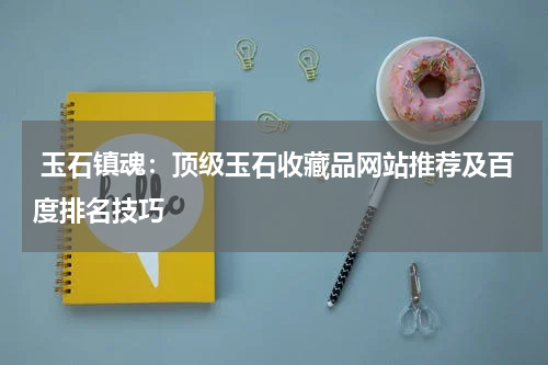  玉石镇魂：顶级玉石收藏品网站推荐及百度排名技巧
