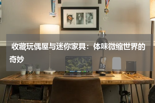  收藏玩偶屋与迷你家具：体味微缩世界的奇妙