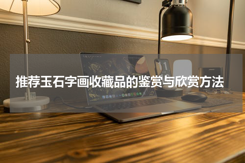  推荐玉石字画收藏品的鉴赏与欣赏方法