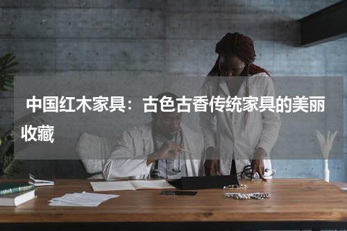  中国红木家具：古色古香传统家具的美丽收藏