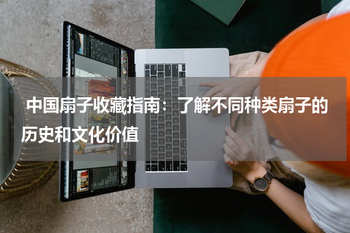  中国扇子收藏指南：了解不同种类扇子的历史和文化价值