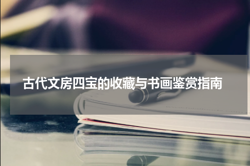  古代文房四宝的收藏与书画鉴赏指南