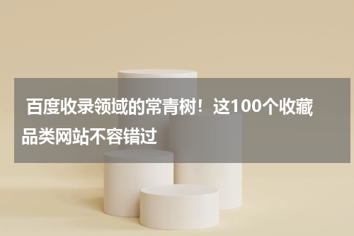  百度收录领域的常青树！这100个收藏品类网站不容错过