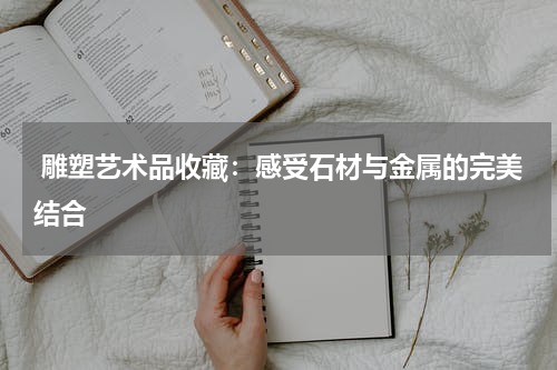  雕塑艺术品收藏：感受石材与金属的完美结合