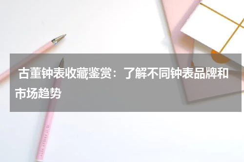  古董钟表收藏鉴赏：了解不同钟表品牌和市场趋势