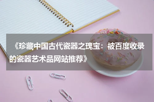  《珍藏中国古代瓷器之瑰宝：被百度收录的瓷器艺术品网站推荐》