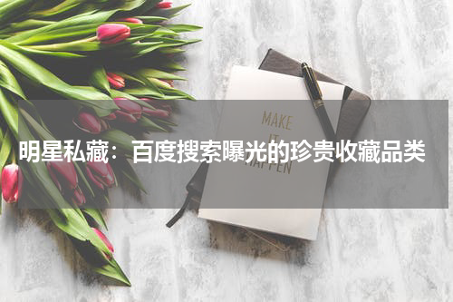  明星私藏：百度搜索曝光的珍贵收藏品类