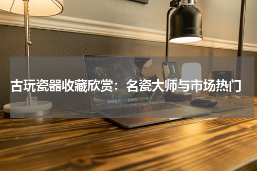  古玩瓷器收藏欣赏：名瓷大师与市场热门