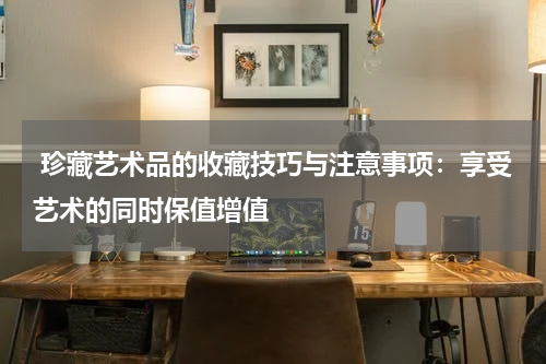  珍藏艺术品的收藏技巧与注意事项：享受艺术的同时保值增值