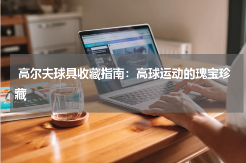  高尔夫球具收藏指南：高球运动的瑰宝珍藏