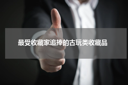  最受收藏家追捧的古玩类收藏品