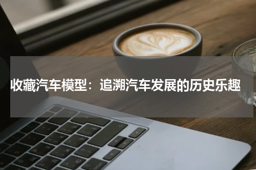  收藏汽车模型：追溯汽车发展的历史乐趣