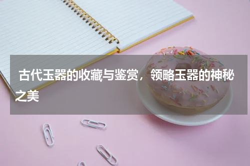  古代玉器的收藏与鉴赏，领略玉器的神秘之美