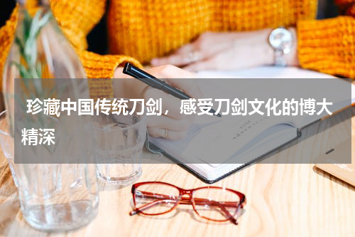  珍藏中国传统刀剑，感受刀剑文化的博大精深