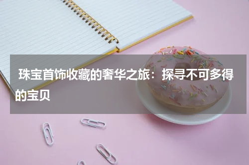  珠宝首饰收藏的奢华之旅：探寻不可多得的宝贝