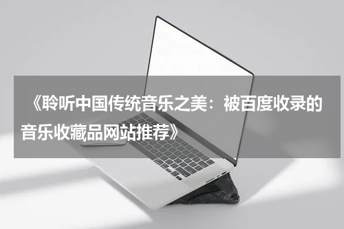  《聆听中国传统音乐之美：被百度收录的音乐收藏品网站推荐》