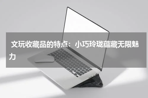  文玩收藏品的特点：小巧玲珑蕴藏无限魅力