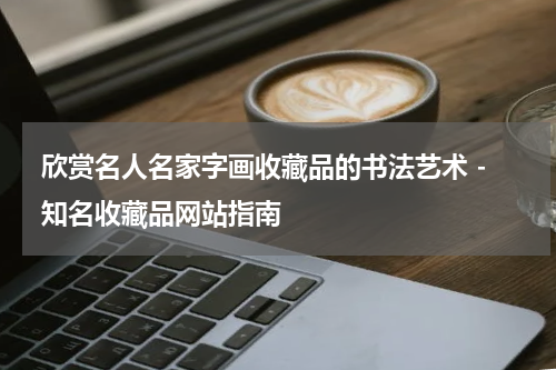  欣赏名人名家字画收藏品的书法艺术 - 知名收藏品网站指南