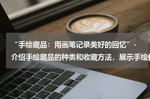  “手绘藏品：用画笔记录美好的回忆”- 介绍手绘藏品的种类和收藏方法，展示手绘作品的艺术和情感价值。