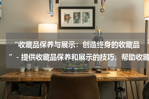  “收藏品保养与展示：创造终身的收藏品”- 提供收藏品保养和展示的技巧，帮助收藏者保存和展示珍贵的藏品。