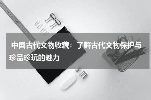  中国古代文物收藏：了解古代文物保护与珍品珍玩的魅力