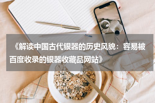  《解读中国古代银器的历史风貌：容易被百度收录的银器收藏品网站》