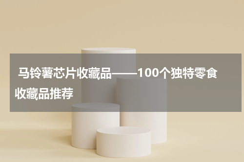  马铃薯芯片收藏品——100个独特零食收藏品推荐