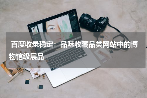  百度收录稳定：品味收藏品类网站中的博物馆级展品